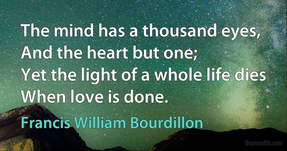 The mind has a thousand eyes,
And the heart but one;
Yet the light of a whole life dies
When love is done. (Francis William Bourdillon)