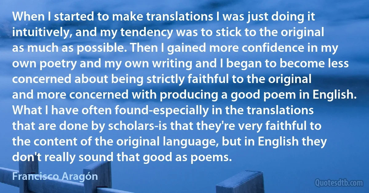 When I started to make translations I was just doing it intuitively, and my tendency was to stick to the original as much as possible. Then I gained more confidence in my own poetry and my own writing and I began to become less concerned about being strictly faithful to the original and more concerned with producing a good poem in English. What I have often found-especially in the translations that are done by scholars-is that they're very faithful to the content of the original language, but in English they don't really sound that good as poems. (Francisco Aragón)