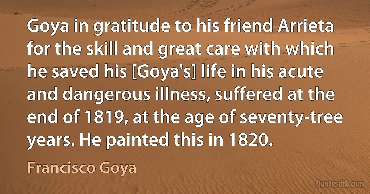 Goya in gratitude to his friend Arrieta for the skill and great care with which he saved his [Goya's] life in his acute and dangerous illness, suffered at the end of 1819, at the age of seventy-tree years. He painted this in 1820. (Francisco Goya)