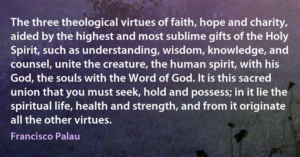 The three theological virtues of faith, hope and charity, aided by the highest and most sublime gifts of the Holy Spirit, such as understanding, wisdom, knowledge, and counsel, unite the creature, the human spirit, with his God, the souls with the Word of God. It is this sacred union that you must seek, hold and possess; in it lie the spiritual life, health and strength, and from it originate all the other virtues. (Francisco Palau)