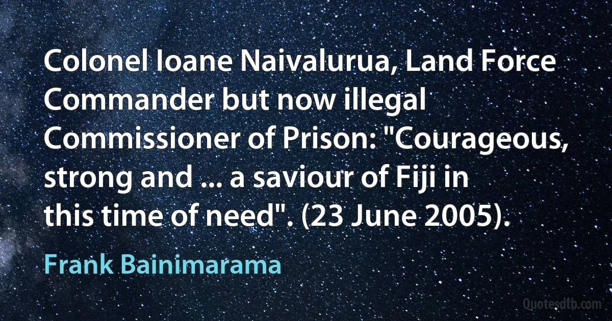 Colonel Ioane Naivalurua, Land Force Commander but now illegal Commissioner of Prison: "Courageous, strong and ... a saviour of Fiji in this time of need". (23 June 2005). (Frank Bainimarama)