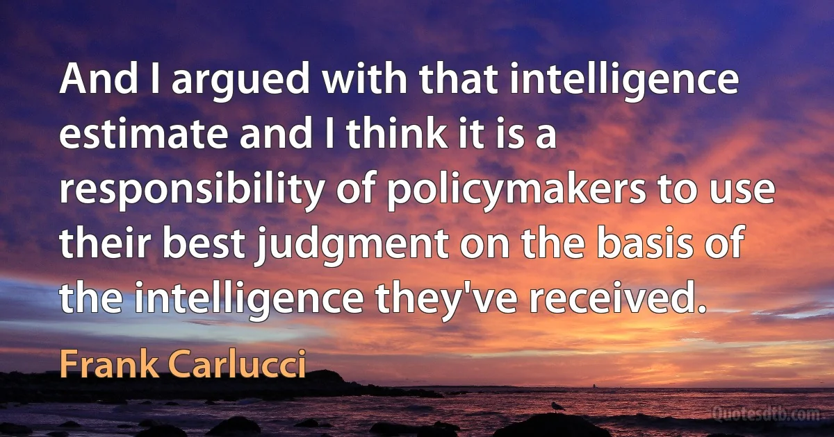 And I argued with that intelligence estimate and I think it is a responsibility of policymakers to use their best judgment on the basis of the intelligence they've received. (Frank Carlucci)