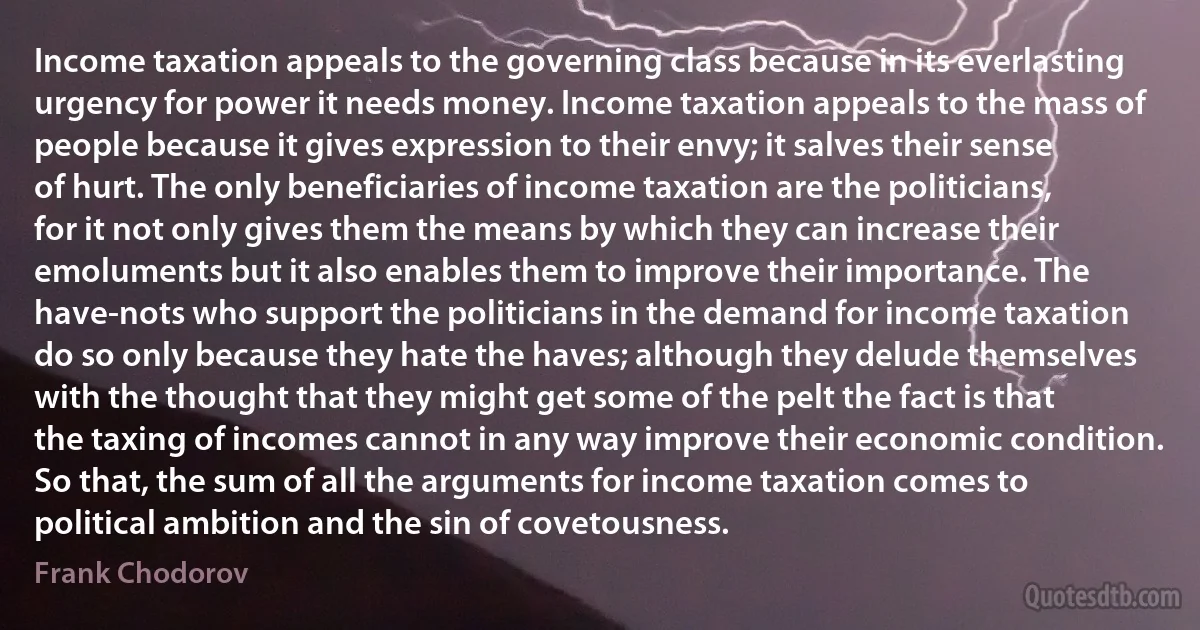 Income taxation appeals to the governing class because in its everlasting urgency for power it needs money. Income taxation appeals to the mass of people because it gives expression to their envy; it salves their sense of hurt. The only beneficiaries of income taxation are the politicians, for it not only gives them the means by which they can increase their emoluments but it also enables them to improve their importance. The have-nots who support the politicians in the demand for income taxation do so only because they hate the haves; although they delude themselves with the thought that they might get some of the pelt the fact is that the taxing of incomes cannot in any way improve their economic condition. So that, the sum of all the arguments for income taxation comes to political ambition and the sin of covetousness. (Frank Chodorov)