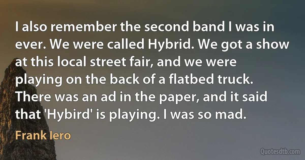 I also remember the second band I was in ever. We were called Hybrid. We got a show at this local street fair, and we were playing on the back of a flatbed truck. There was an ad in the paper, and it said that 'Hybird' is playing. I was so mad. (Frank Iero)