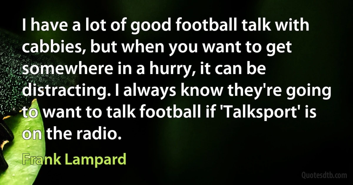 I have a lot of good football talk with cabbies, but when you want to get somewhere in a hurry, it can be distracting. I always know they're going to want to talk football if 'Talksport' is on the radio. (Frank Lampard)