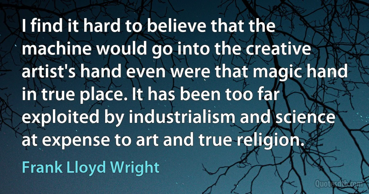 I find it hard to believe that the machine would go into the creative artist's hand even were that magic hand in true place. It has been too far exploited by industrialism and science at expense to art and true religion. (Frank Lloyd Wright)