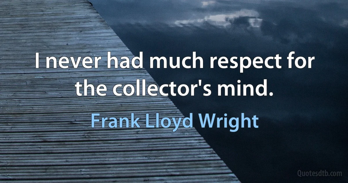 I never had much respect for the collector's mind. (Frank Lloyd Wright)