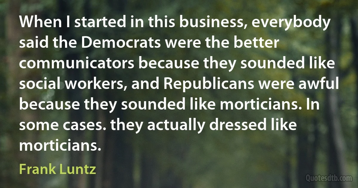 When I started in this business, everybody said the Democrats were the better communicators because they sounded like social workers, and Republicans were awful because they sounded like morticians. In some cases. they actually dressed like morticians. (Frank Luntz)