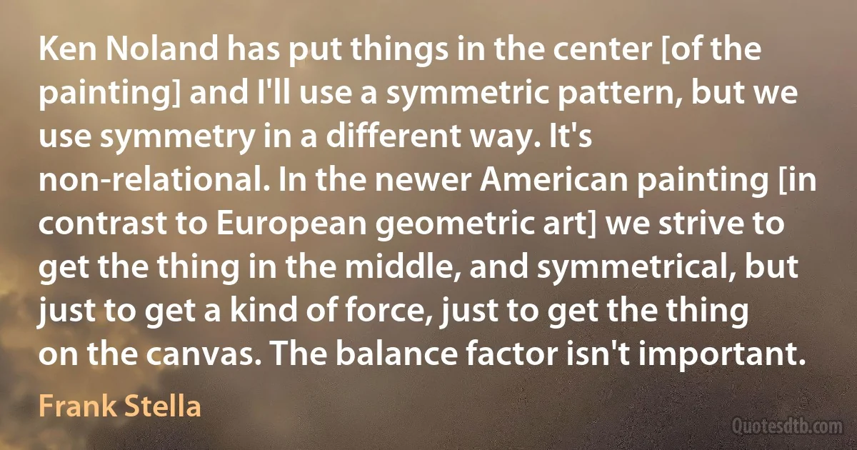 Ken Noland has put things in the center [of the painting] and I'll use a symmetric pattern, but we use symmetry in a different way. It's non-relational. In the newer American painting [in contrast to European geometric art] we strive to get the thing in the middle, and symmetrical, but just to get a kind of force, just to get the thing on the canvas. The balance factor isn't important. (Frank Stella)