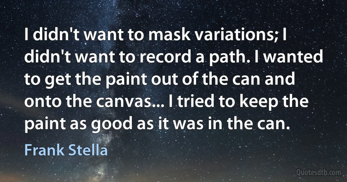 I didn't want to mask variations; I didn't want to record a path. I wanted to get the paint out of the can and onto the canvas... I tried to keep the paint as good as it was in the can. (Frank Stella)