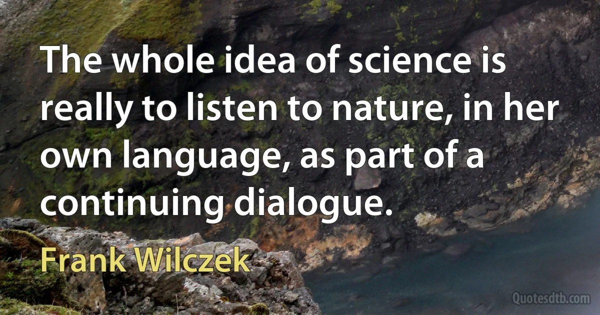 The whole idea of science is really to listen to nature, in her own language, as part of a continuing dialogue. (Frank Wilczek)