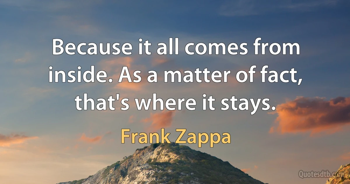 Because it all comes from inside. As a matter of fact, that's where it stays. (Frank Zappa)