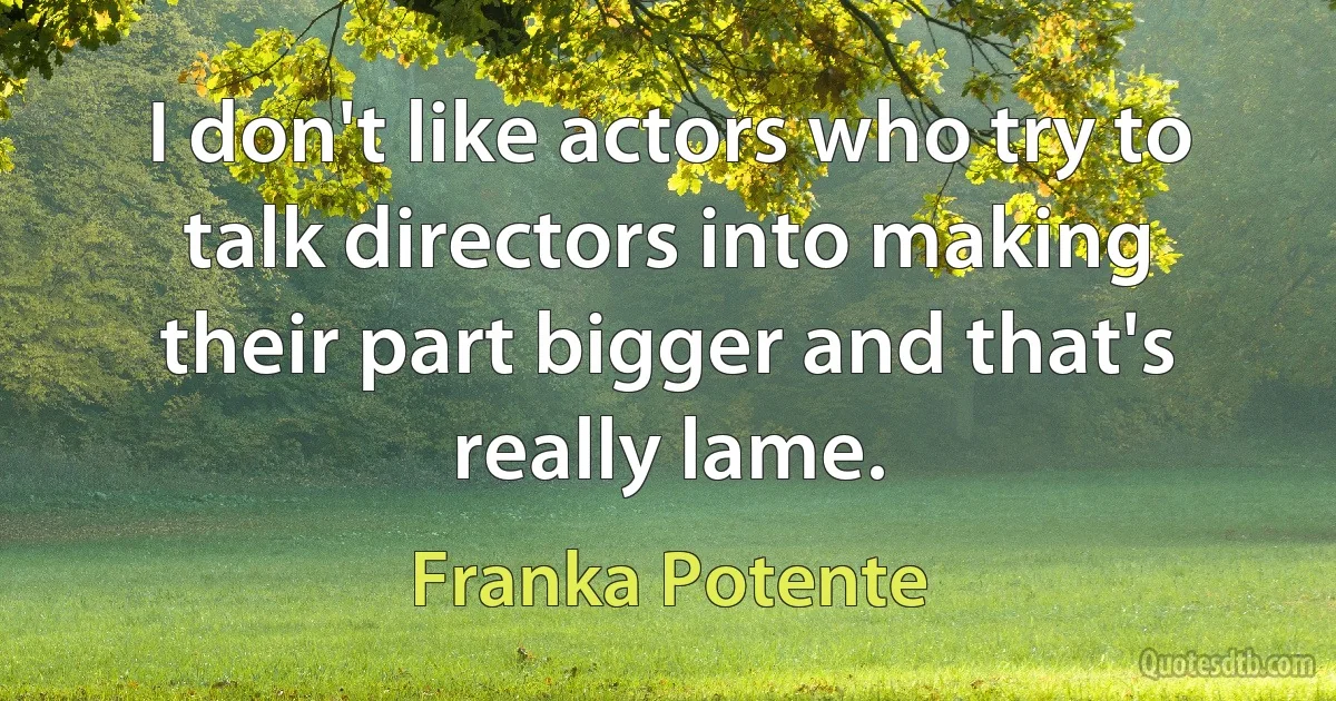 I don't like actors who try to talk directors into making their part bigger and that's really lame. (Franka Potente)