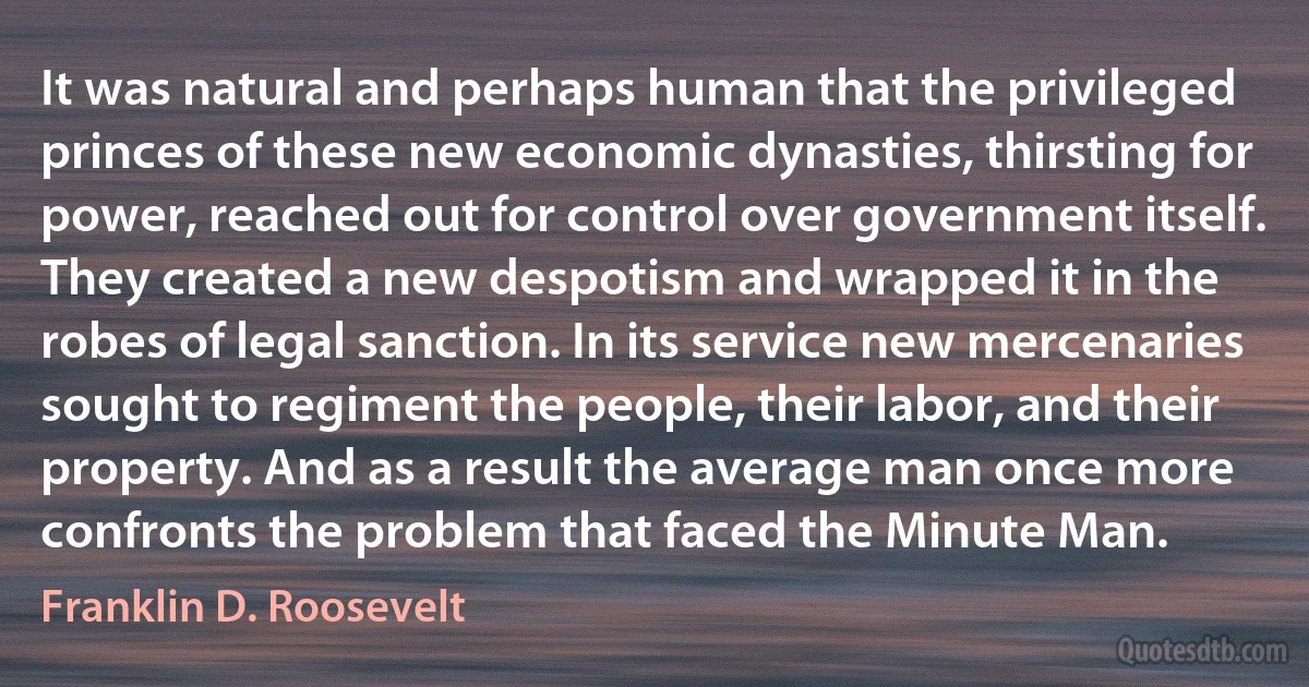 It was natural and perhaps human that the privileged princes of these new economic dynasties, thirsting for power, reached out for control over government itself. They created a new despotism and wrapped it in the robes of legal sanction. In its service new mercenaries sought to regiment the people, their labor, and their property. And as a result the average man once more confronts the problem that faced the Minute Man. (Franklin D. Roosevelt)