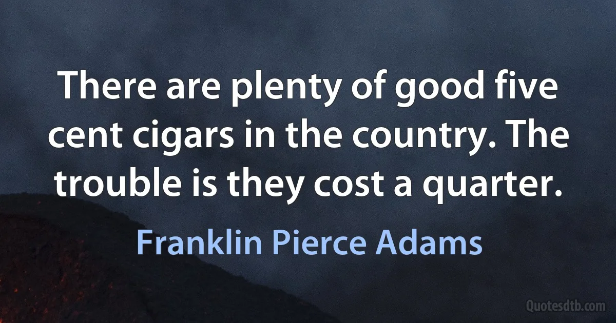 There are plenty of good five cent cigars in the country. The trouble is they cost a quarter. (Franklin Pierce Adams)