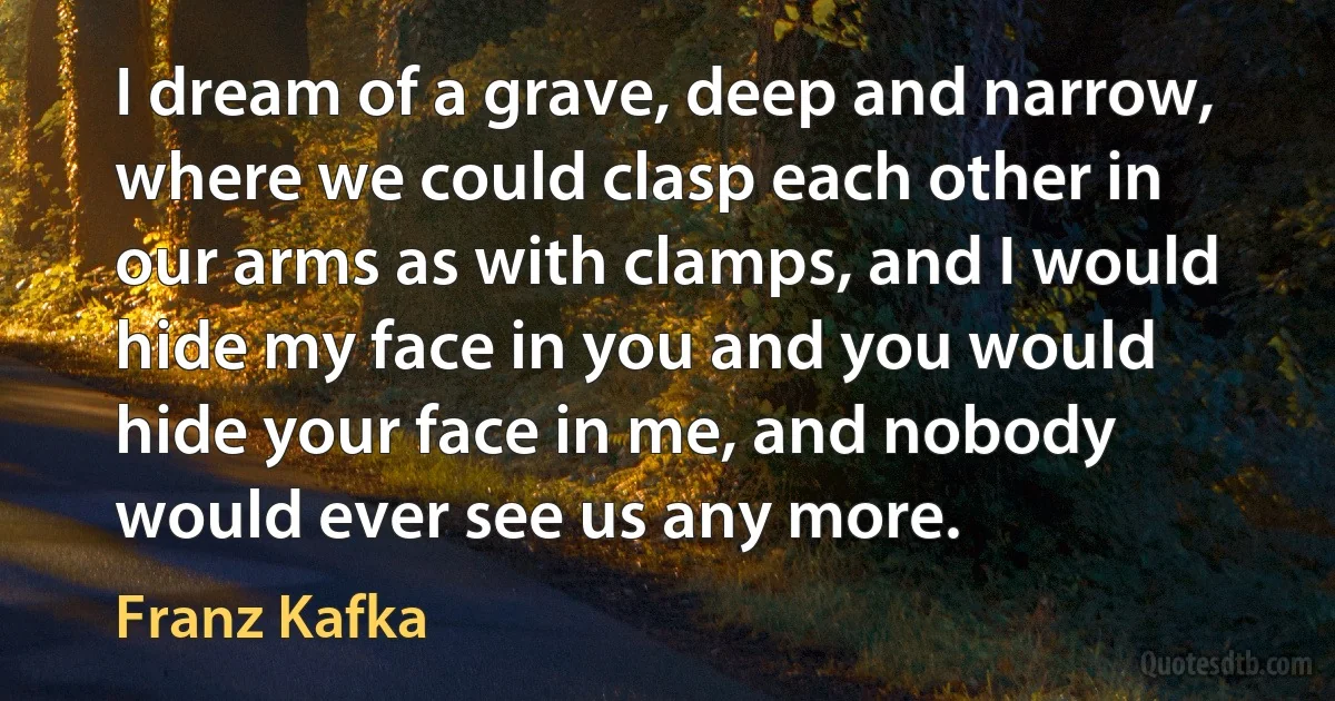 I dream of a grave, deep and narrow, where we could clasp each other in our arms as with clamps, and I would hide my face in you and you would hide your face in me, and nobody would ever see us any more. (Franz Kafka)