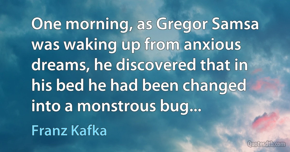 One morning, as Gregor Samsa was waking up from anxious dreams, he discovered that in his bed he had been changed into a monstrous bug... (Franz Kafka)