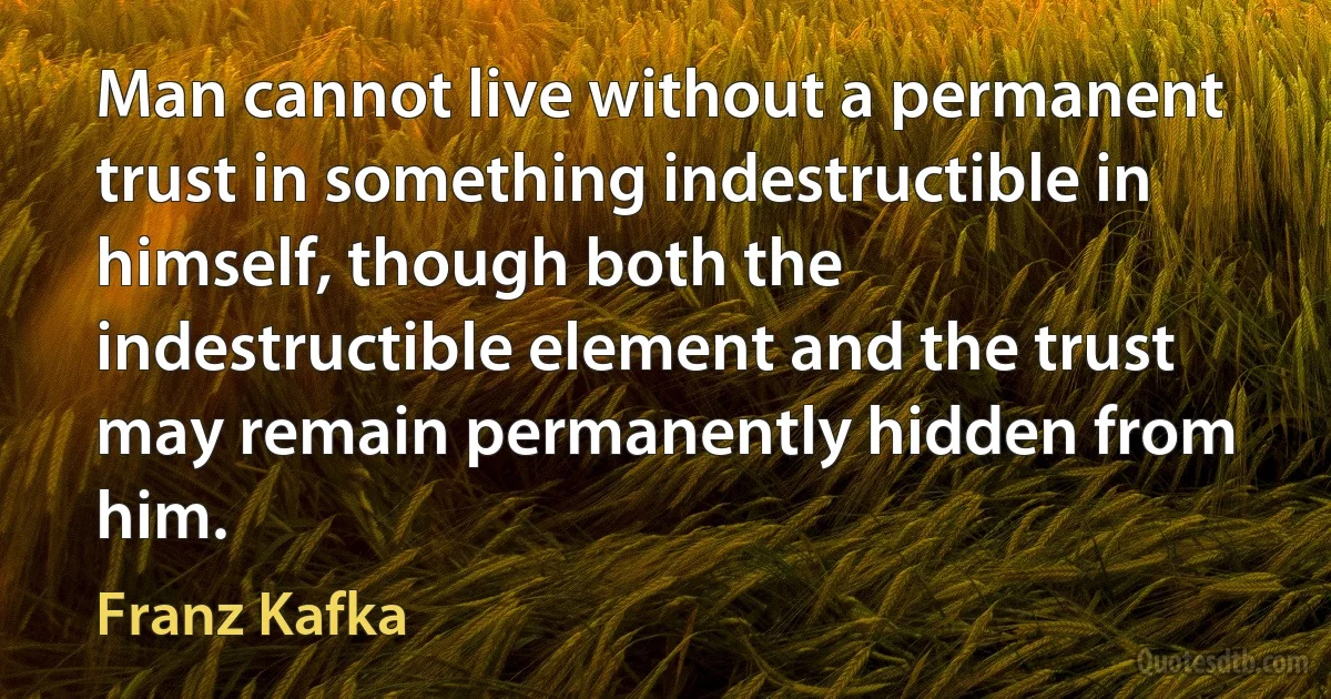 Man cannot live without a permanent trust in something indestructible in himself, though both the indestructible element and the trust may remain permanently hidden from him. (Franz Kafka)