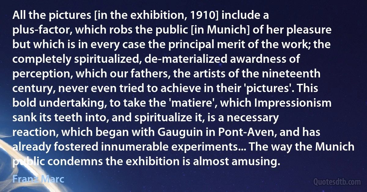 All the pictures [in the exhibition, 1910] include a plus-factor, which robs the public [in Munich] of her pleasure but which is in every case the principal merit of the work; the completely spiritualized, de-materialized awardness of perception, which our fathers, the artists of the nineteenth century, never even tried to achieve in their 'pictures'. This bold undertaking, to take the 'matiere', which Impressionism sank its teeth into, and spiritualize it, is a necessary reaction, which began with Gauguin in Pont-Aven, and has already fostered innumerable experiments... The way the Munich public condemns the exhibition is almost amusing. (Franz Marc)