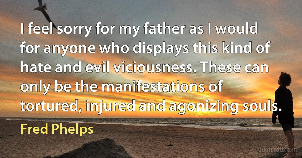 I feel sorry for my father as I would for anyone who displays this kind of hate and evil viciousness. These can only be the manifestations of tortured, injured and agonizing souls. (Fred Phelps)