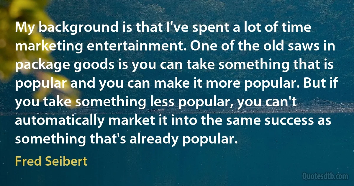 My background is that I've spent a lot of time marketing entertainment. One of the old saws in package goods is you can take something that is popular and you can make it more popular. But if you take something less popular, you can't automatically market it into the same success as something that's already popular. (Fred Seibert)