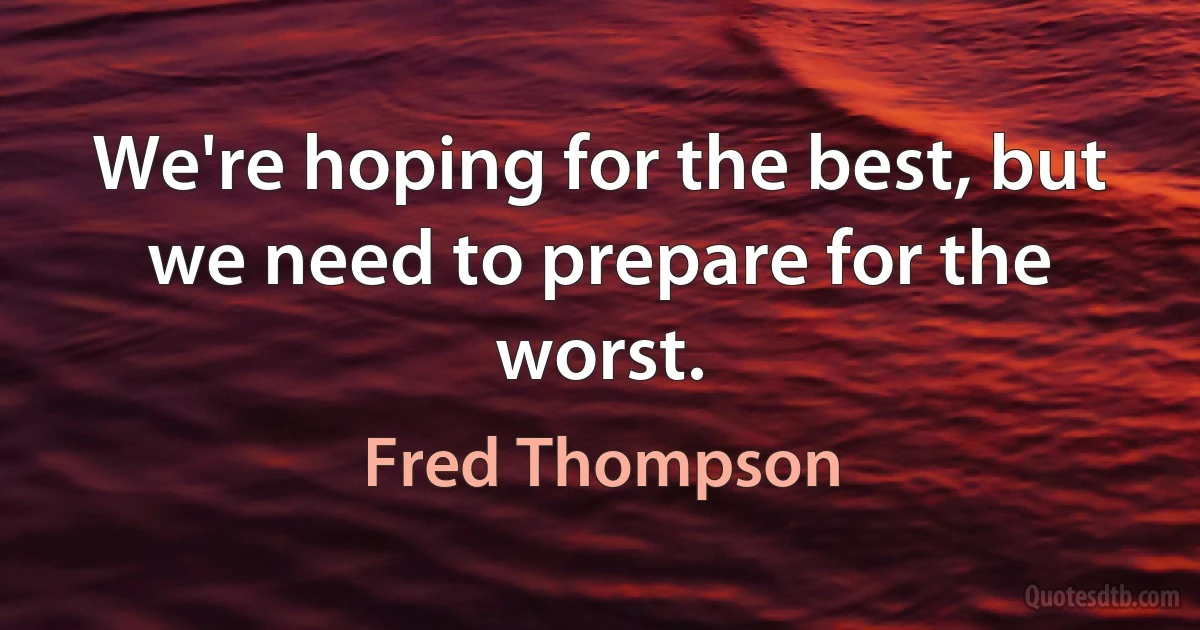 We're hoping for the best, but we need to prepare for the worst. (Fred Thompson)