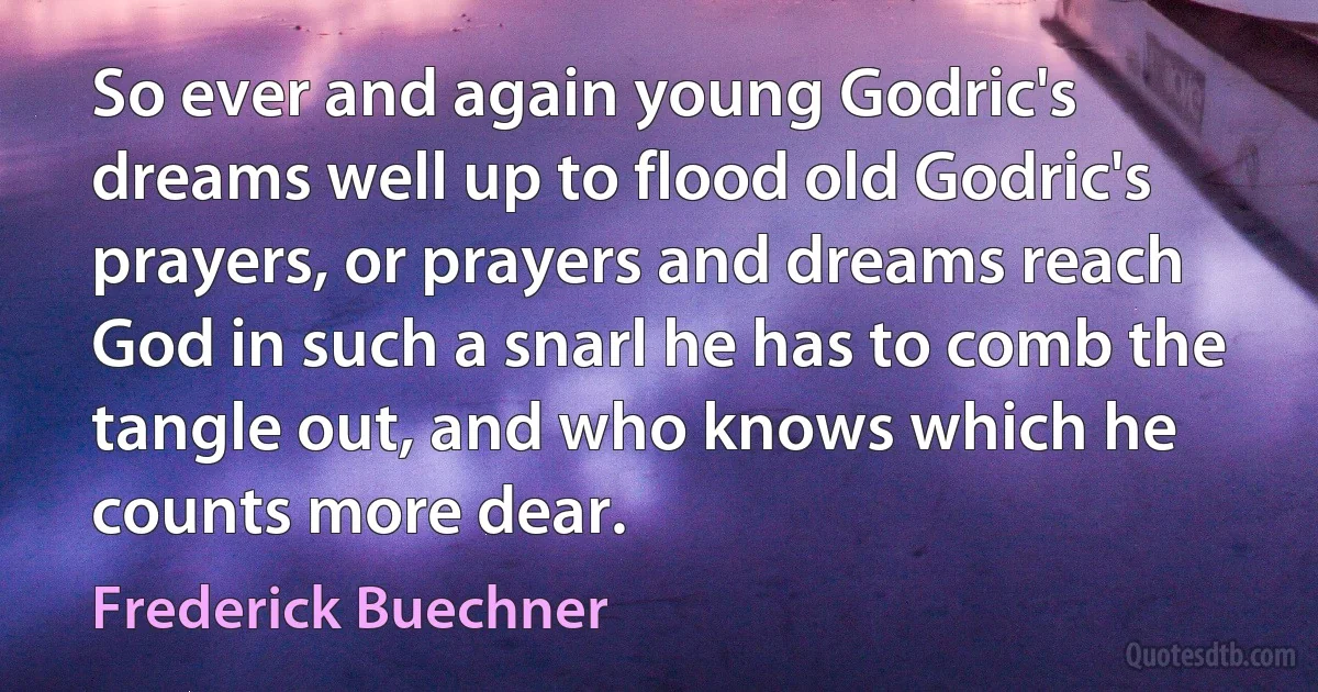 So ever and again young Godric's dreams well up to flood old Godric's prayers, or prayers and dreams reach God in such a snarl he has to comb the tangle out, and who knows which he counts more dear. (Frederick Buechner)