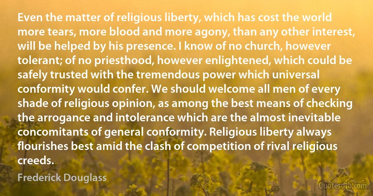 Even the matter of religious liberty, which has cost the world more tears, more blood and more agony, than any other interest, will be helped by his presence. I know of no church, however tolerant; of no priesthood, however enlightened, which could be safely trusted with the tremendous power which universal conformity would confer. We should welcome all men of every shade of religious opinion, as among the best means of checking the arrogance and intolerance which are the almost inevitable concomitants of general conformity. Religious liberty always flourishes best amid the clash of competition of rival religious creeds. (Frederick Douglass)