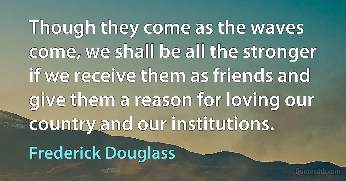 Though they come as the waves come, we shall be all the stronger if we receive them as friends and give them a reason for loving our country and our institutions. (Frederick Douglass)