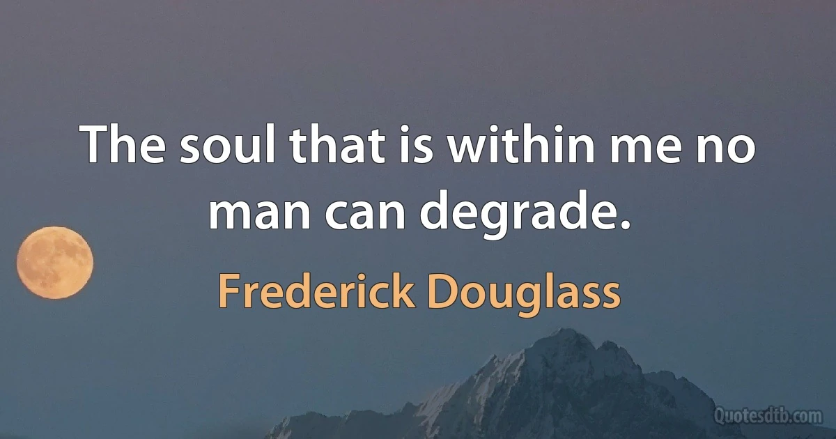 The soul that is within me no man can degrade. (Frederick Douglass)