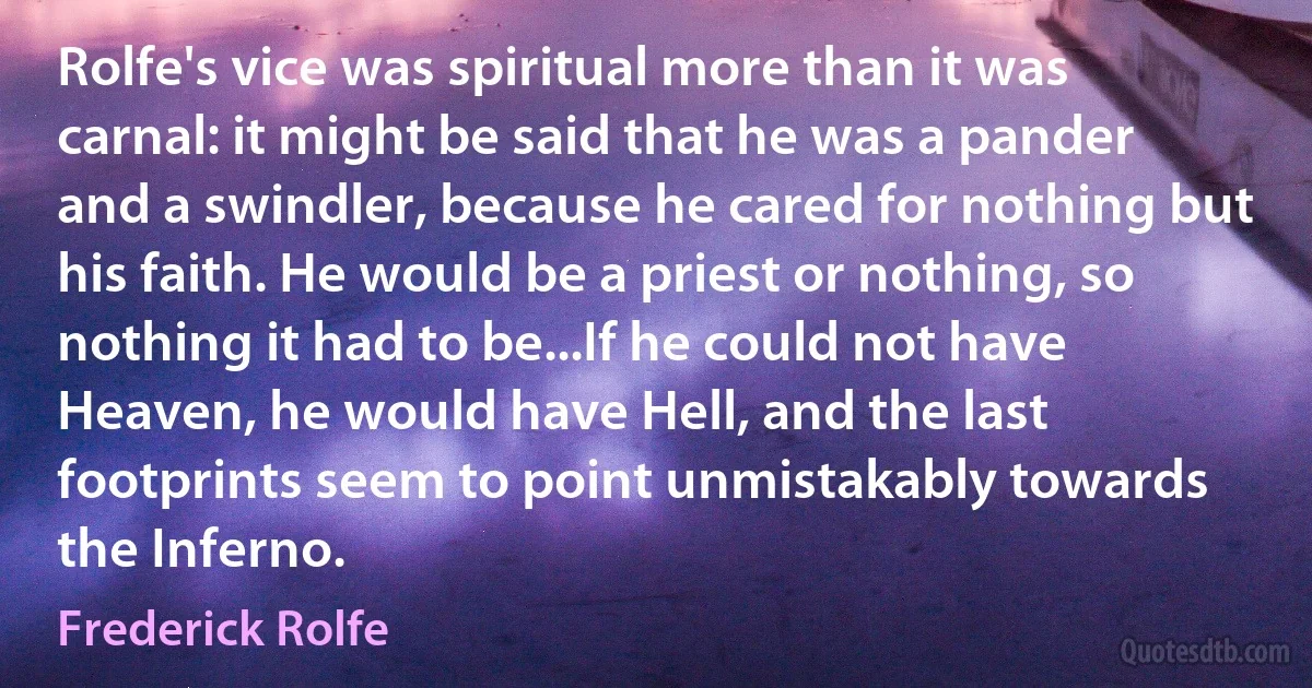 Rolfe's vice was spiritual more than it was carnal: it might be said that he was a pander and a swindler, because he cared for nothing but his faith. He would be a priest or nothing, so nothing it had to be...If he could not have Heaven, he would have Hell, and the last footprints seem to point unmistakably towards the Inferno. (Frederick Rolfe)