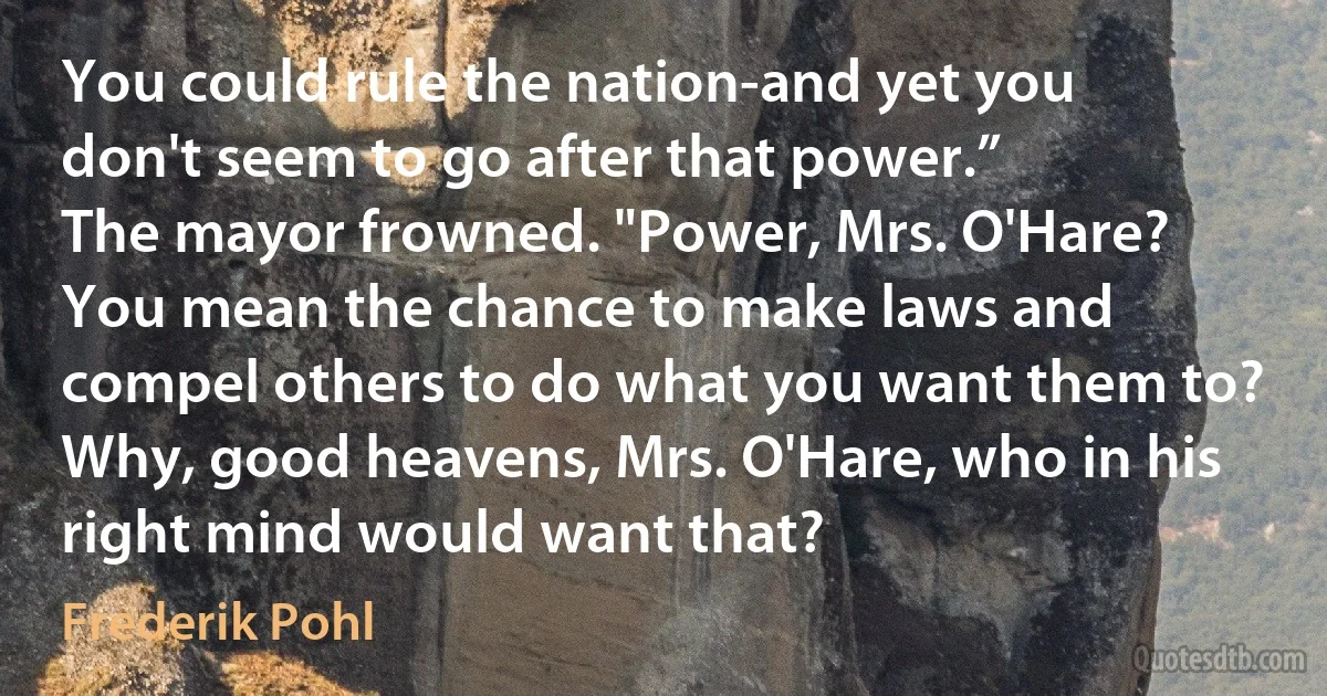 You could rule the nation-and yet you don't seem to go after that power.”
The mayor frowned. "Power, Mrs. O'Hare? You mean the chance to make laws and compel others to do what you want them to? Why, good heavens, Mrs. O'Hare, who in his right mind would want that? (Frederik Pohl)