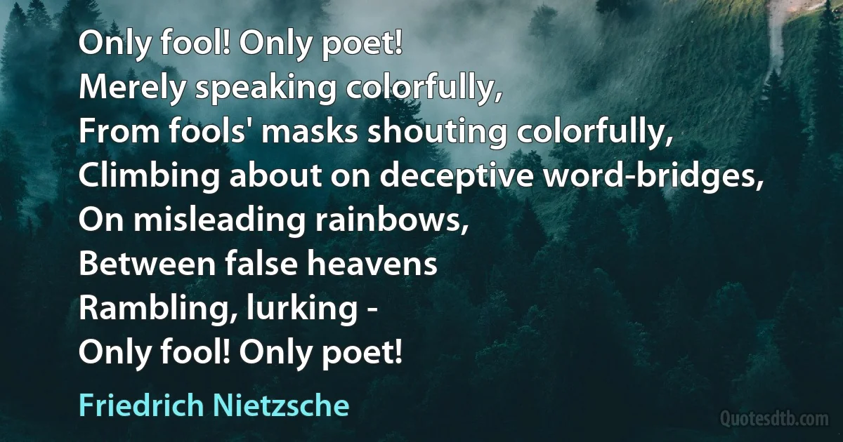 Only fool! Only poet!
Merely speaking colorfully,
From fools' masks shouting colorfully,
Climbing about on deceptive word-bridges,
On misleading rainbows,
Between false heavens
Rambling, lurking -
Only fool! Only poet! (Friedrich Nietzsche)