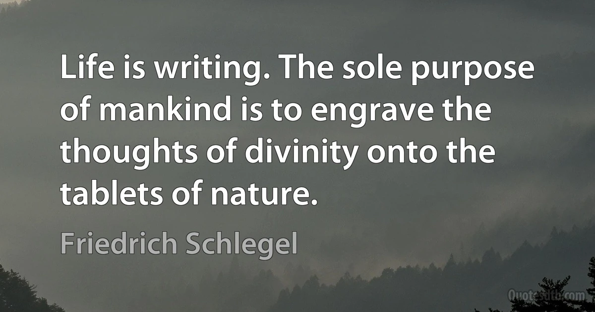 Life is writing. The sole purpose of mankind is to engrave the thoughts of divinity onto the tablets of nature. (Friedrich Schlegel)