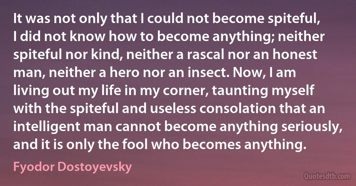 It was not only that I could not become spiteful, I did not know how to become anything; neither spiteful nor kind, neither a rascal nor an honest man, neither a hero nor an insect. Now, I am living out my life in my corner, taunting myself with the spiteful and useless consolation that an intelligent man cannot become anything seriously, and it is only the fool who becomes anything. (Fyodor Dostoyevsky)