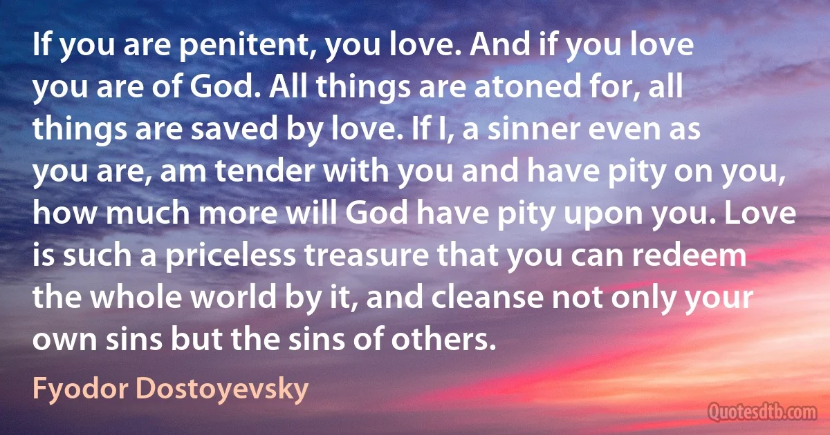 If you are penitent, you love. And if you love you are of God. All things are atoned for, all things are saved by love. If I, a sinner even as you are, am tender with you and have pity on you, how much more will God have pity upon you. Love is such a priceless treasure that you can redeem the whole world by it, and cleanse not only your own sins but the sins of others. (Fyodor Dostoyevsky)