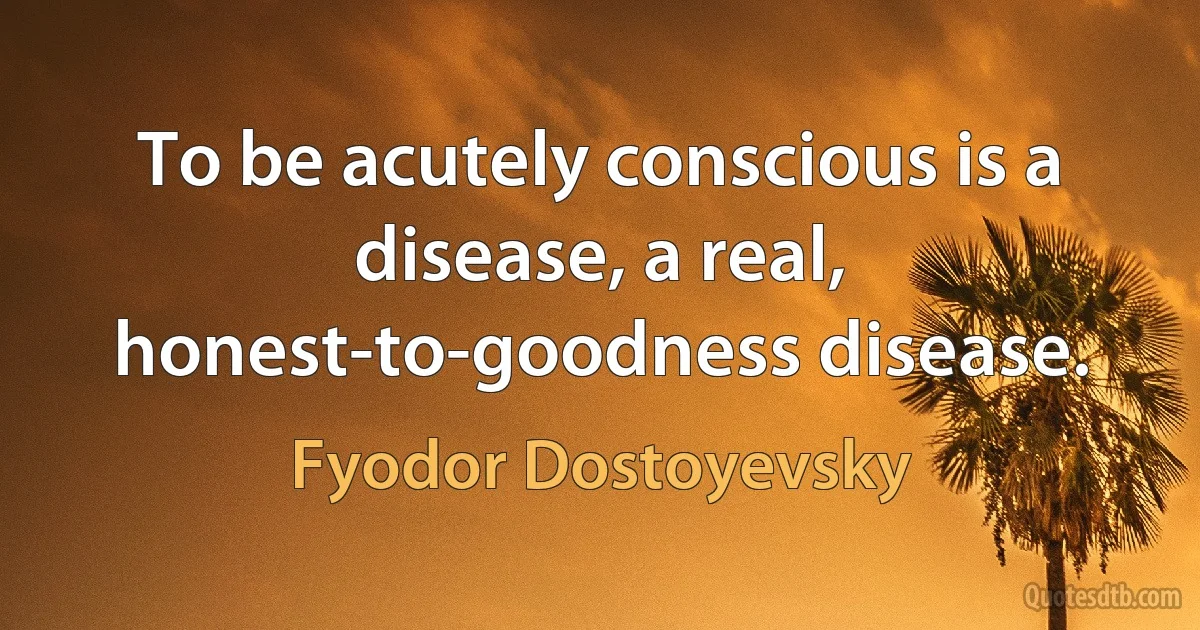 To be acutely conscious is a disease, a real, honest-to-goodness disease. (Fyodor Dostoyevsky)