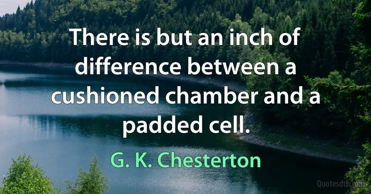 There is but an inch of difference between a cushioned chamber and a padded cell. (G. K. Chesterton)