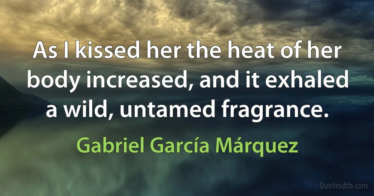 As I kissed her the heat of her body increased, and it exhaled a wild, untamed fragrance. (Gabriel García Márquez)