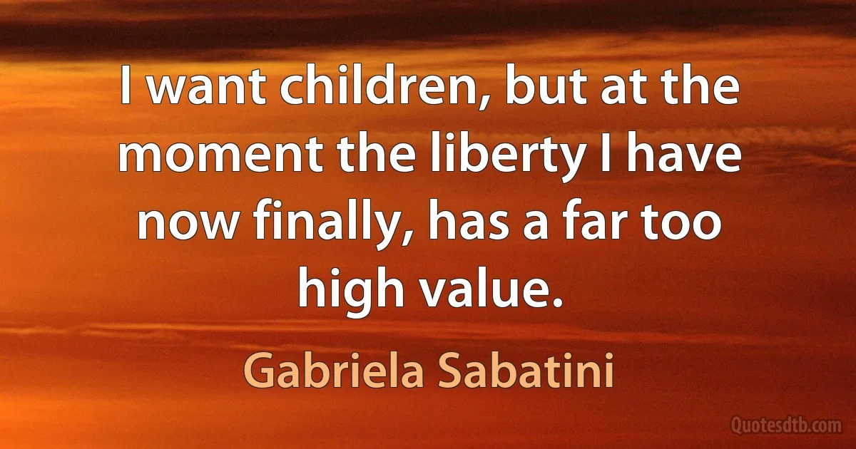 I want children, but at the moment the liberty I have now finally, has a far too high value. (Gabriela Sabatini)