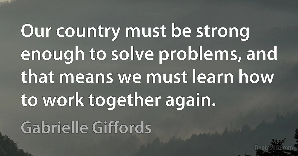 Our country must be strong enough to solve problems, and that means we must learn how to work together again. (Gabrielle Giffords)