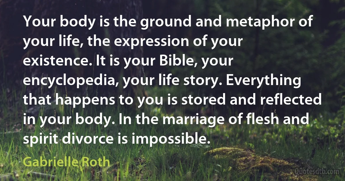 Your body is the ground and metaphor of your life, the expression of your existence. It is your Bible, your encyclopedia, your life story. Everything that happens to you is stored and reflected in your body. In the marriage of flesh and spirit divorce is impossible. (Gabrielle Roth)