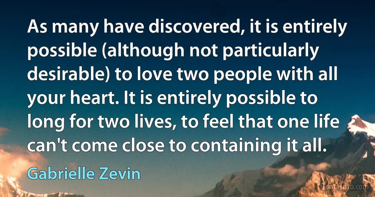 As many have discovered, it is entirely possible (although not particularly desirable) to love two people with all your heart. It is entirely possible to long for two lives, to feel that one life can't come close to containing it all. (Gabrielle Zevin)