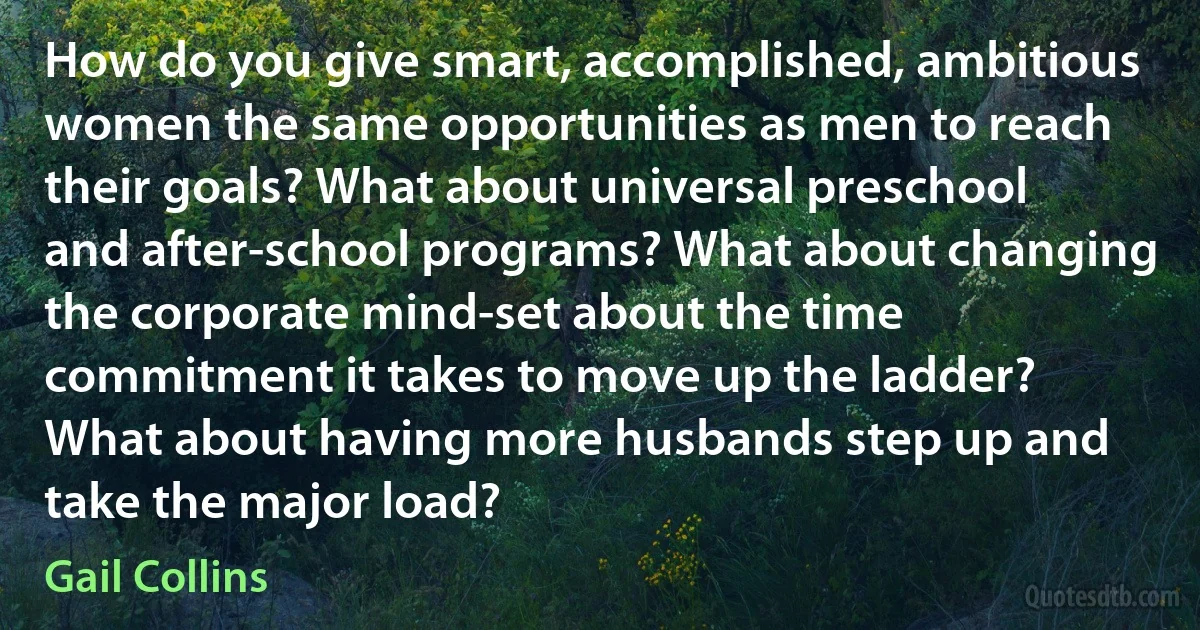 How do you give smart, accomplished, ambitious women the same opportunities as men to reach their goals? What about universal preschool and after-school programs? What about changing the corporate mind-set about the time commitment it takes to move up the ladder? What about having more husbands step up and take the major load? (Gail Collins)