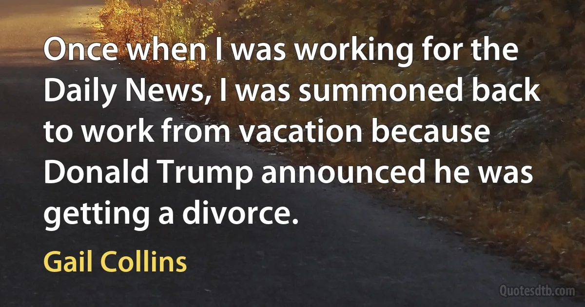 Once when I was working for the Daily News, I was summoned back to work from vacation because Donald Trump announced he was getting a divorce. (Gail Collins)