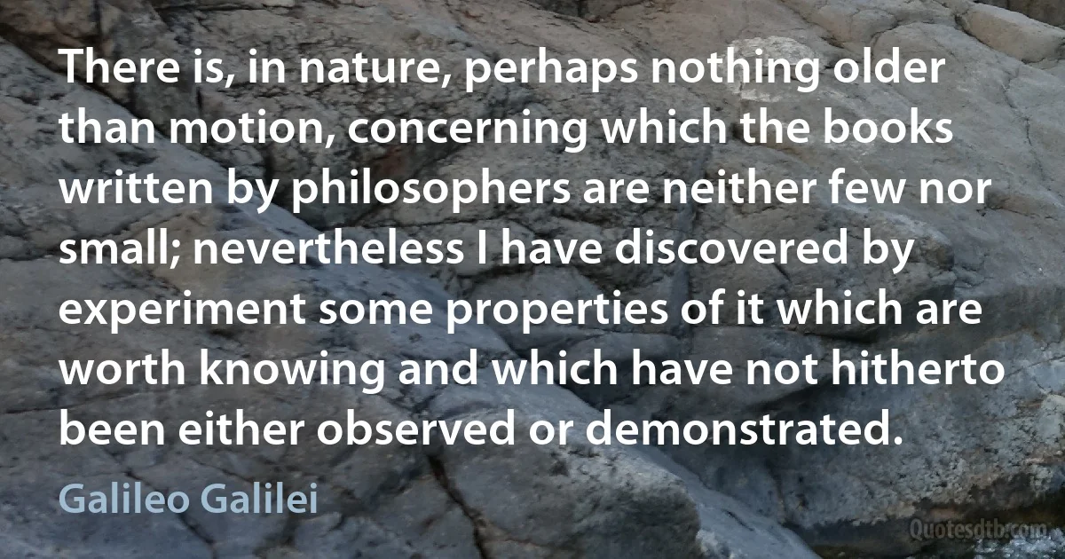 There is, in nature, perhaps nothing older than motion, concerning which the books written by philosophers are neither few nor small; nevertheless I have discovered by experiment some properties of it which are worth knowing and which have not hitherto been either observed or demonstrated. (Galileo Galilei)