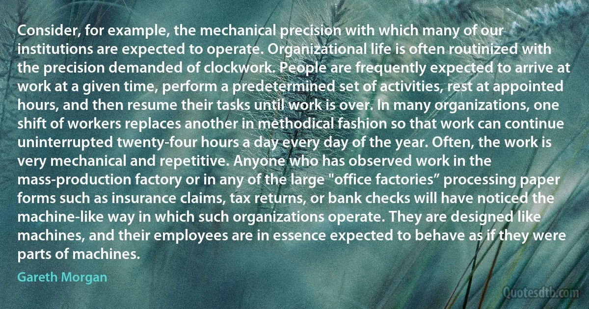 Consider, for example, the mechanical precision with which many of our institutions are expected to operate. Organizational life is often routinized with the precision demanded of clockwork. People are frequently expected to arrive at work at a given time, perform a predetermined set of activities, rest at appointed hours, and then resume their tasks until work is over. In many organizations, one shift of workers replaces another in methodical fashion so that work can continue uninterrupted twenty-four hours a day every day of the year. Often, the work is very mechanical and repetitive. Anyone who has observed work in the mass-production factory or in any of the large "office factories” processing paper forms such as insurance claims, tax returns, or bank checks will have noticed the machine-like way in which such organizations operate. They are designed like machines, and their employees are in essence expected to behave as if they were parts of machines. (Gareth Morgan)