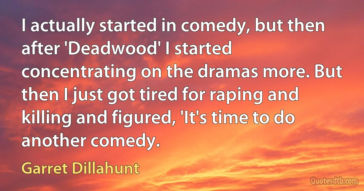 I actually started in comedy, but then after 'Deadwood' I started concentrating on the dramas more. But then I just got tired for raping and killing and figured, 'It's time to do another comedy. (Garret Dillahunt)