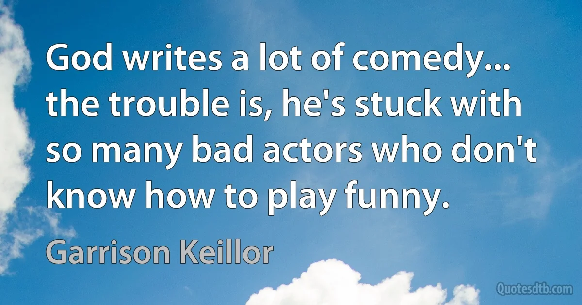 God writes a lot of comedy... the trouble is, he's stuck with so many bad actors who don't know how to play funny. (Garrison Keillor)