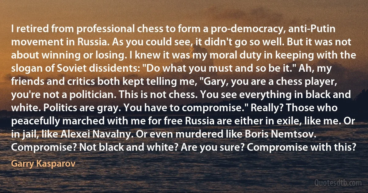 I retired from professional chess to form a pro-democracy, anti-Putin movement in Russia. As you could see, it didn't go so well. But it was not about winning or losing. I knew it was my moral duty in keeping with the slogan of Soviet dissidents: "Do what you must and so be it." Ah, my friends and critics both kept telling me, "Gary, you are a chess player, you're not a politician. This is not chess. You see everything in black and white. Politics are gray. You have to compromise." Really? Those who peacefully marched with me for free Russia are either in exile, like me. Or in jail, like Alexei Navalny. Or even murdered like Boris Nemtsov.
Compromise? Not black and white? Are you sure? Compromise with this? (Garry Kasparov)